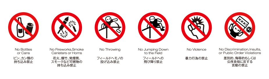 ビン、カン類の
持ち込み禁止 / 花火、爆竹、発煙筒、ガスホーンの持ち込み禁止 / フィールドへ物の投げ込み禁止 / フィールドへの飛び降り禁止 / 暴力行為の禁止