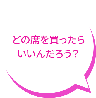 どの席を買ったら いいんだろう？